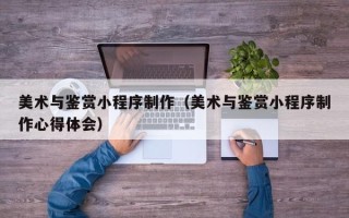 青海美术与鉴赏小程序制作（美术与鉴赏小程序制作心得体会）