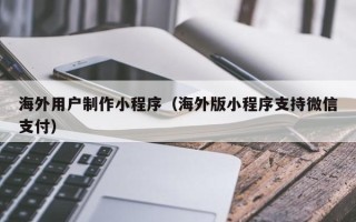青海海外用户制作小程序（海外版小程序支持微信支付）
