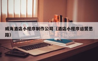 青海威海酒店小程序制作公司（酒店小程序运营思路）