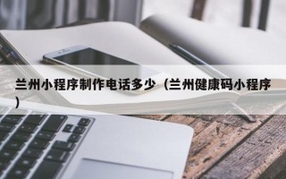 青海兰州小程序制作电话多少（兰州健康码小程序）