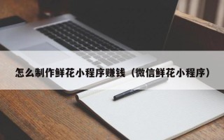 青海怎么制作鲜花小程序赚钱（微信鲜花小程序）